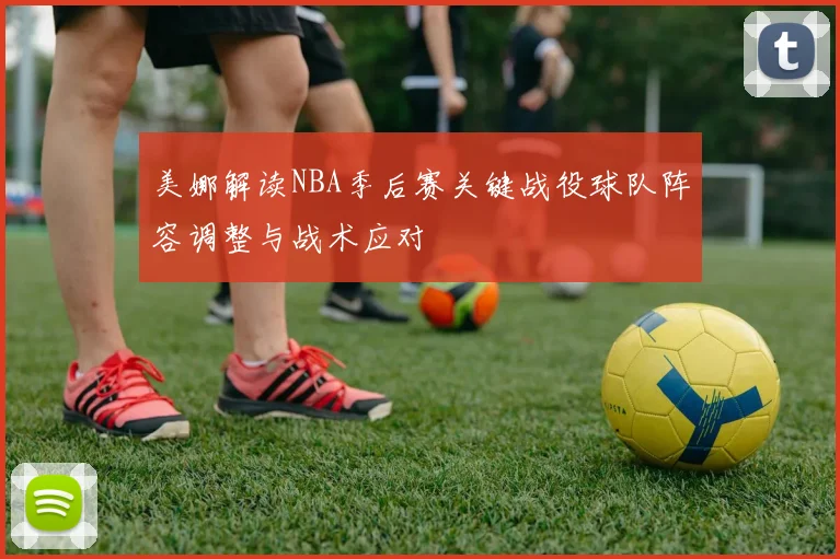 美娜解读NBA季后赛关键战役球队阵容调整与战术应对