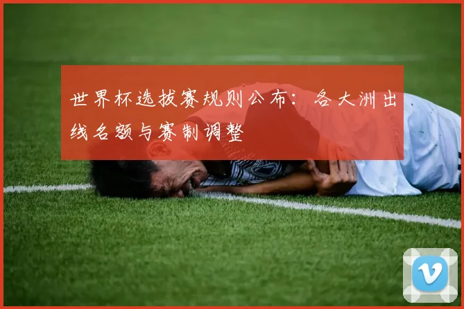 世界杯选拔赛规则公布：各大洲出线名额与赛制调整