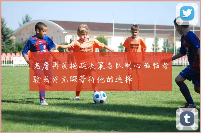 老詹再度拖延决策各队耐心面临考验或将无暇等待他的选择