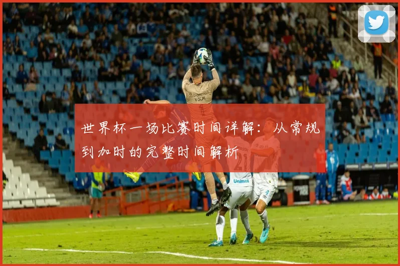 世界杯一场比赛时间详解：从常规到加时的完整时间解析