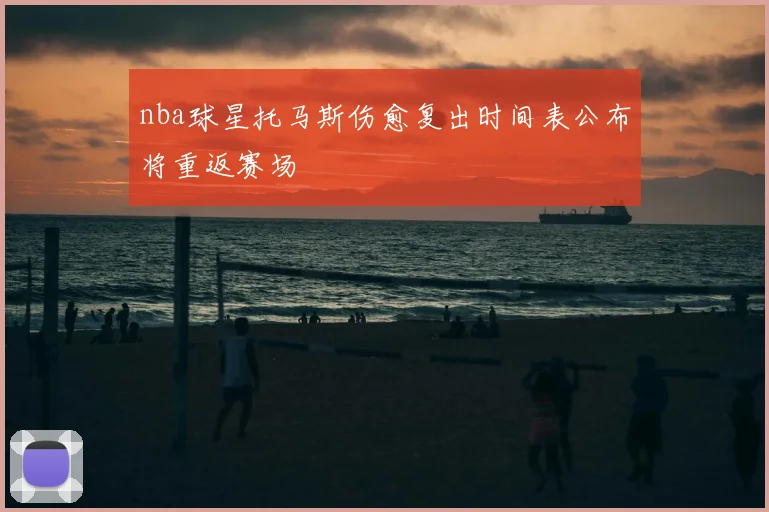 nba球星托马斯伤愈复出时间表公布将重返赛场