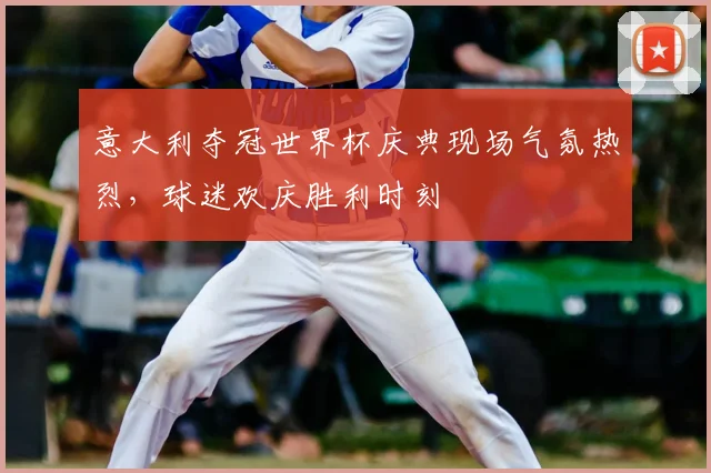 意大利夺冠世界杯庆典现场气氛热烈,球迷欢庆胜利时刻