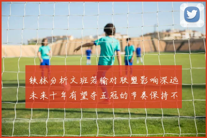 铁林分析文班若输对联盟影响深远未来十年有望夺五冠的节奏保持不变