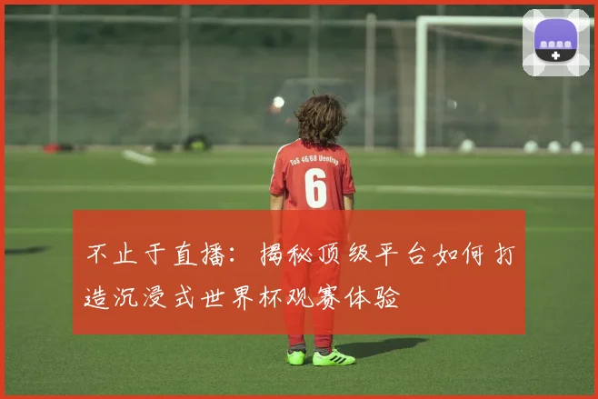 不止于直播:揭秘顶级平台如何打造沉浸式世界杯观赛体验