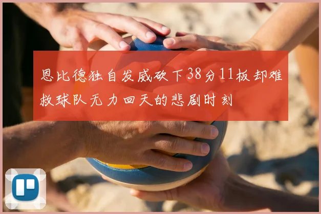 恩比德独自发威砍下38分11板却难救球队无力回天的悲剧时刻