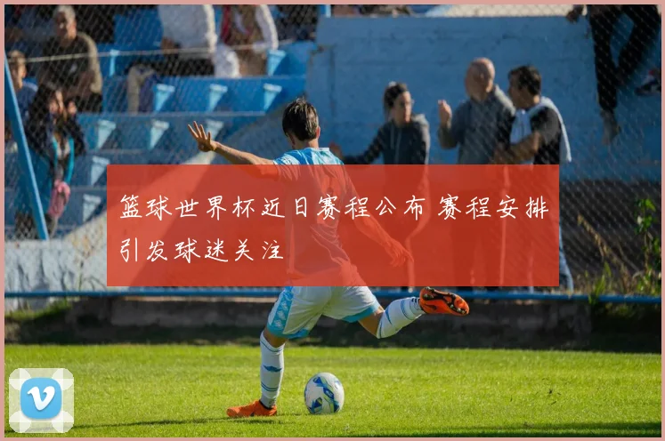 篮球世界杯近日赛程公布 赛程安排引发球迷关注