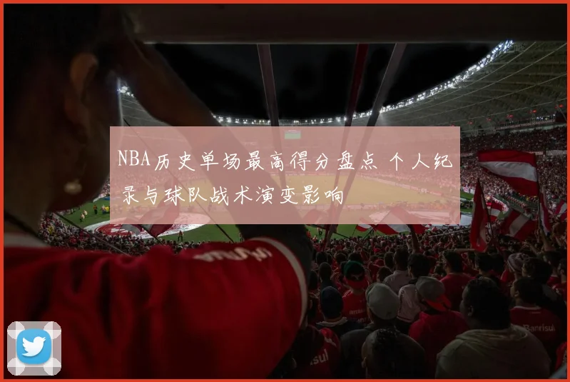 NBA历史单场最高得分盘点 个人纪录与球队战术演变影响