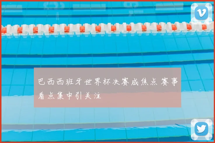 巴西西班牙世界杯决赛成焦点 赛事看点集中引关注