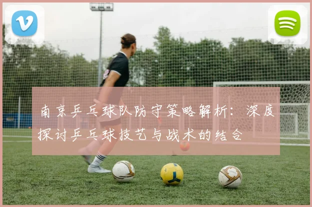 南京乒乓球队防守策略解析:深度探讨乒乓球技艺与战术的结合