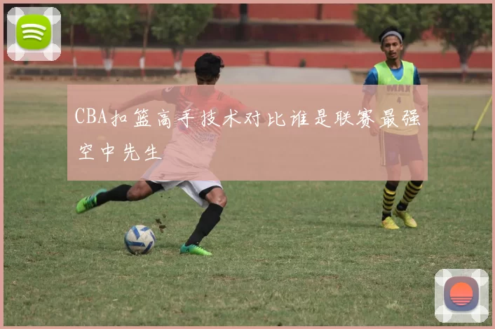 CBA扣篮高手技术对比谁是联赛最强空中先生