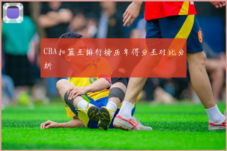CBA扣篮王排行榜历年得分王对比分析
