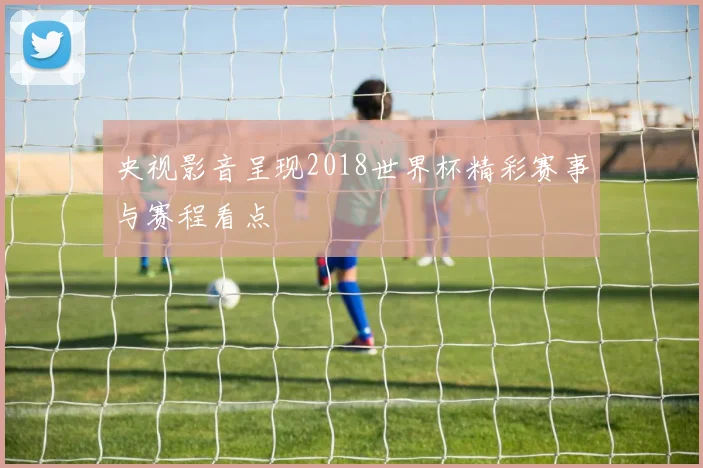 央视影音呈现2018世界杯精彩赛事与赛程看点