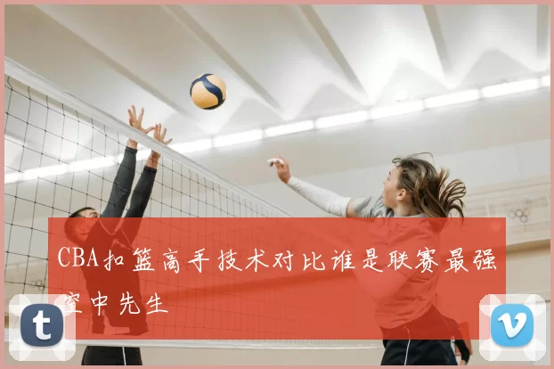 CBA扣篮高手技术对比谁是联赛最强空中先生