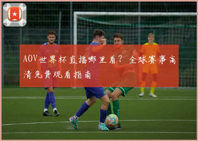 AOV世界杯直播哪里看?全球赛事高清免费观看指南