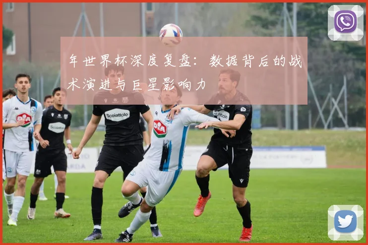 年世界杯深度复盘：数据背后的战术演进与巨星影响力