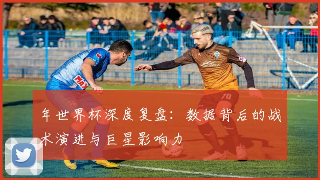 年世界杯深度复盘：数据背后的战术演进与巨星影响力