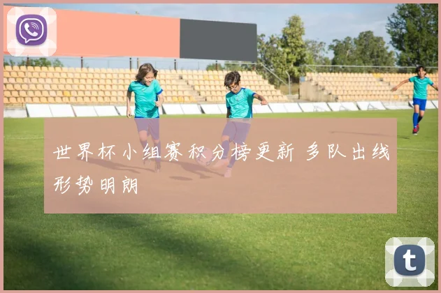 世界杯小组赛积分榜更新 多队出线形势明朗