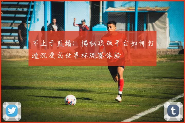 不止于直播:揭秘顶级平台如何打造沉浸式世界杯观赛体验