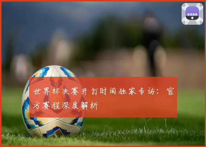 世界杯决赛开打时间独家专访：官方赛程深度解析
