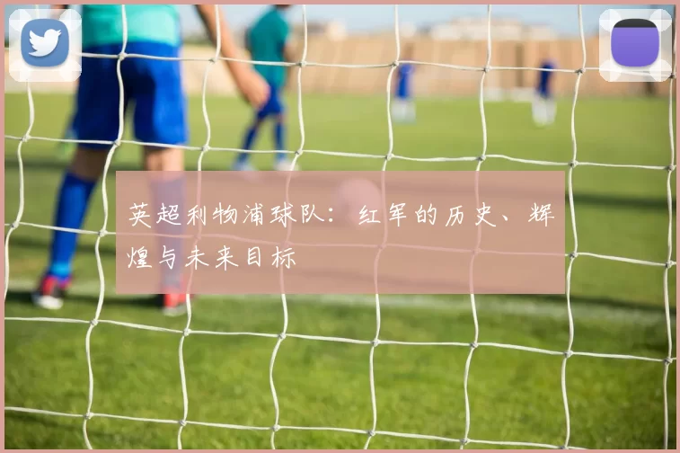 英超利物浦球队：红军的历史、辉煌与未来目标