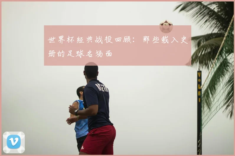 世界杯经典战役回顾:那些载入史册的足球名场面