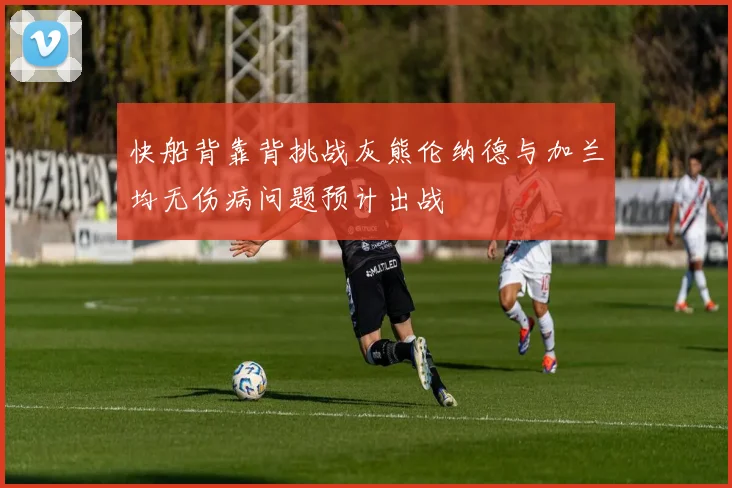 快船背靠背挑战灰熊伦纳德与加兰均无伤病问题预计出战