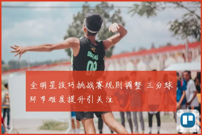 全明星技巧挑战赛规则调整 三分球环节难度提升引关注