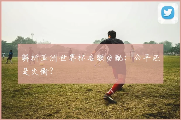 解析亚洲世界杯名额分配：公平还是失衡？
