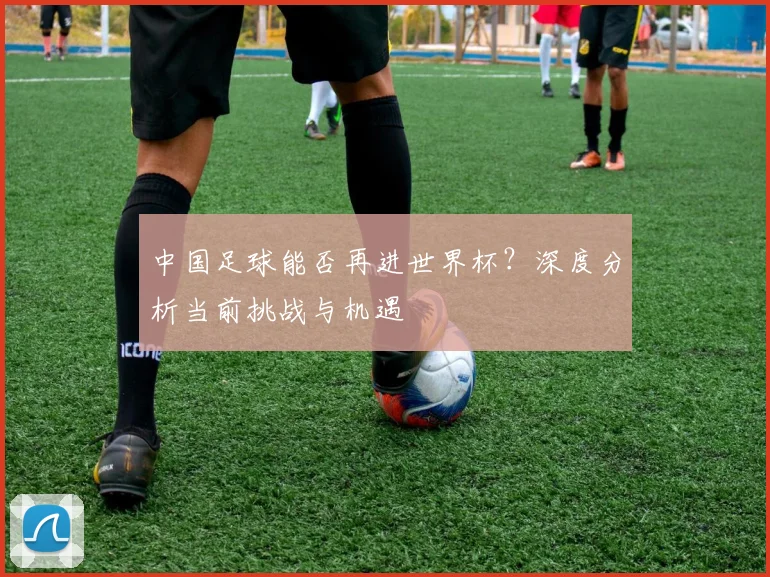 中国足球能否再进世界杯？深度分析当前挑战与机遇