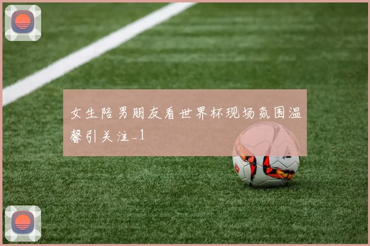 女生陪男朋友看世界杯现场氛围温馨引关注_1