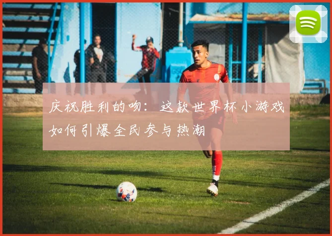 庆祝胜利的吻：这款世界杯小游戏如何引爆全民参与热潮