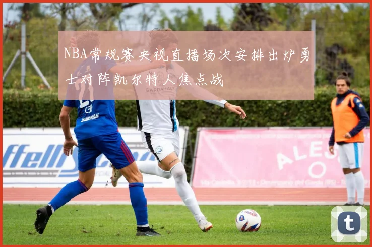 NBA常规赛央视直播场次安排出炉勇士对阵凯尔特人焦点战