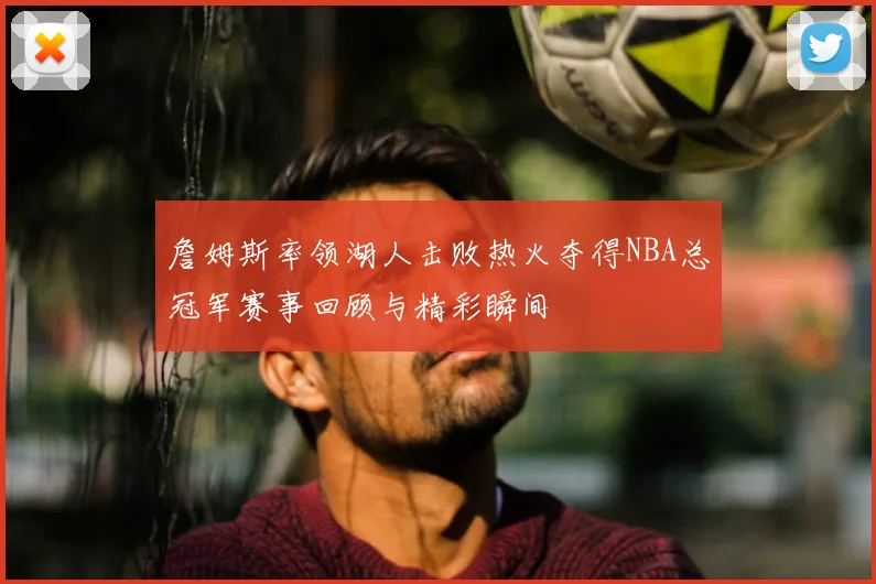 詹姆斯率领湖人击败热火夺得NBA总冠军赛事回顾与精彩瞬间