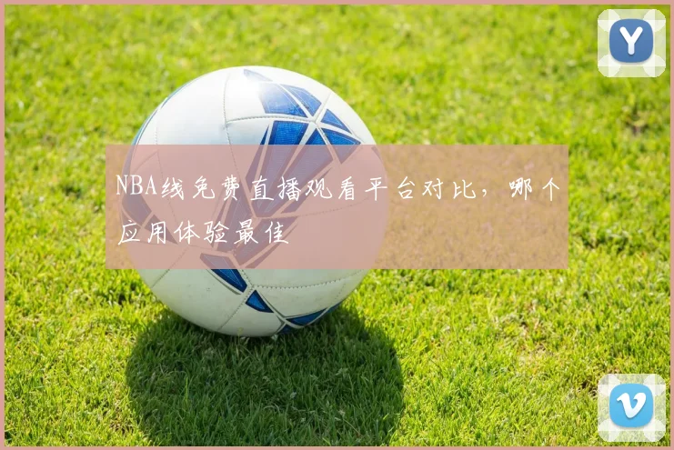 NBA线免费直播观看平台对比，哪个应用体验最佳