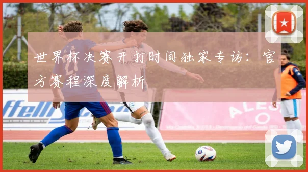 世界杯决赛开打时间独家专访:官方赛程深度解析
