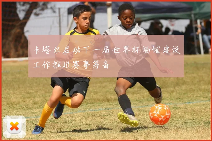 卡塔尔启动下一届世界杯场馆建设工作推进赛事筹备