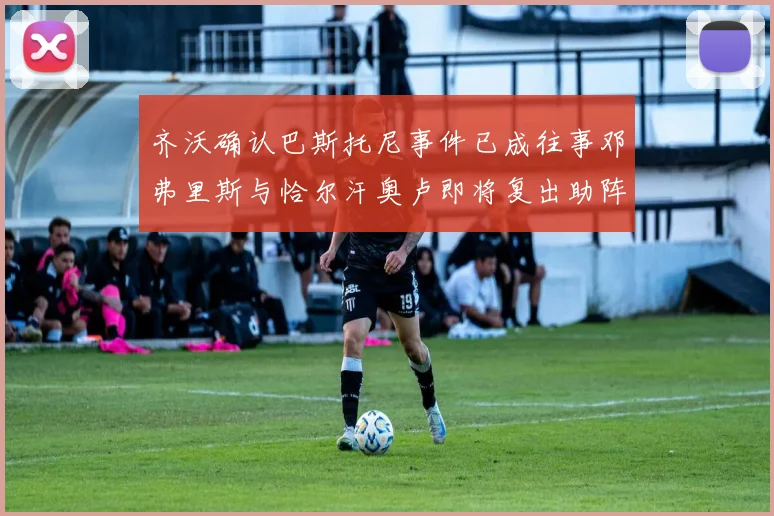 齐沃确认巴斯托尼事件已成往事邓弗里斯与恰尔汗奥卢即将复出助阵