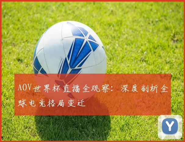 AOV世界杯直播全观察:深度剖析全球电竞格局变迁