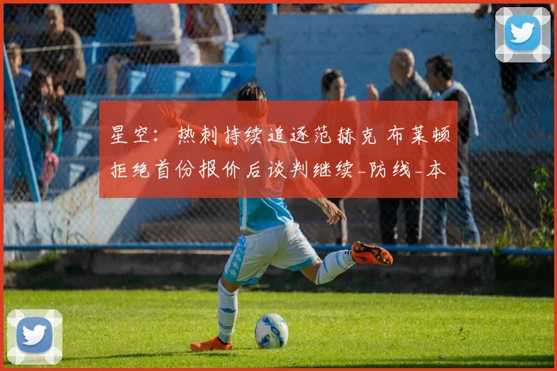 星空：热刺持续追逐范赫克 布莱顿拒绝首份报价后谈判继续_防线_本赛季_能力