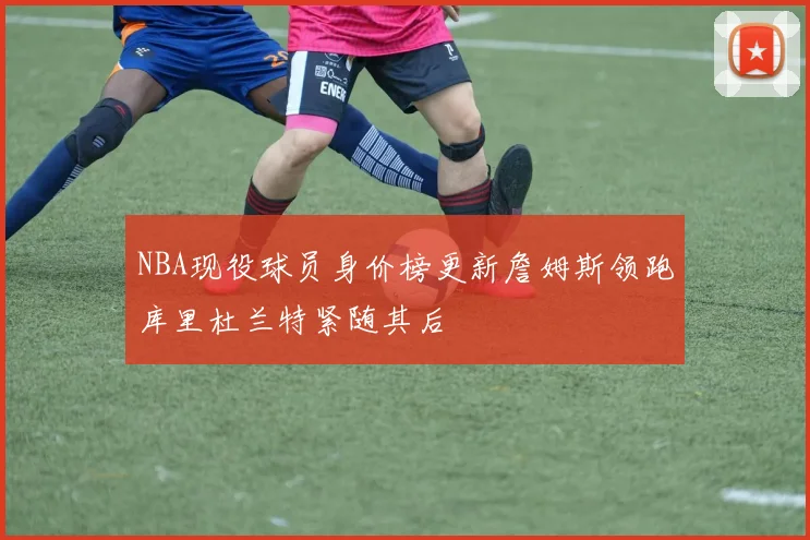 NBA现役球员身价榜更新詹姆斯领跑库里杜兰特紧随其后