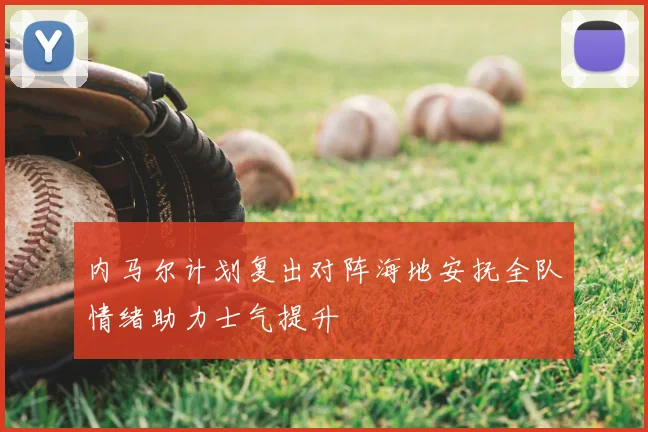 内马尔计划复出对阵海地安抚全队情绪助力士气提升