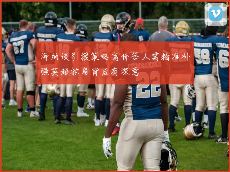 海纳谈引援策略高价签人需精准补强英超挖角背后有深意