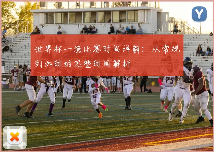 世界杯一场比赛时间详解：从常规到加时的完整时间解析