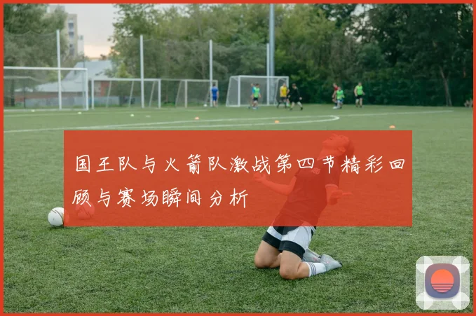 国王队与火箭队激战第四节精彩回顾与赛场瞬间分析