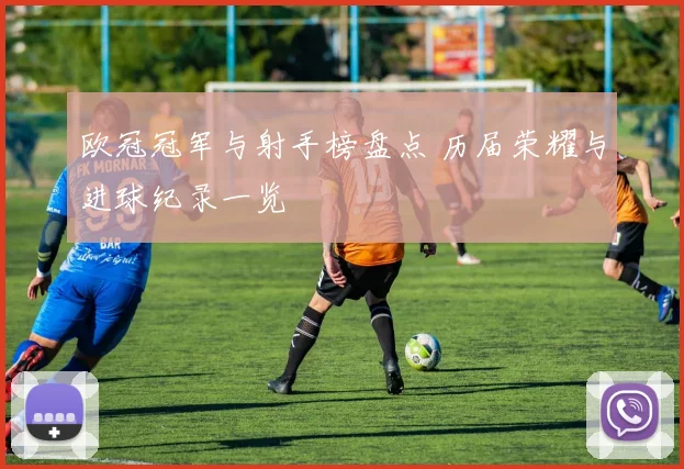 欧冠冠军与射手榜盘点 历届荣耀与进球纪录一览